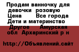 Продам ванночку для девочки (розовую). › Цена ­ 1 - Все города Дети и материнство » Другое   . Амурская обл.,Архаринский р-н